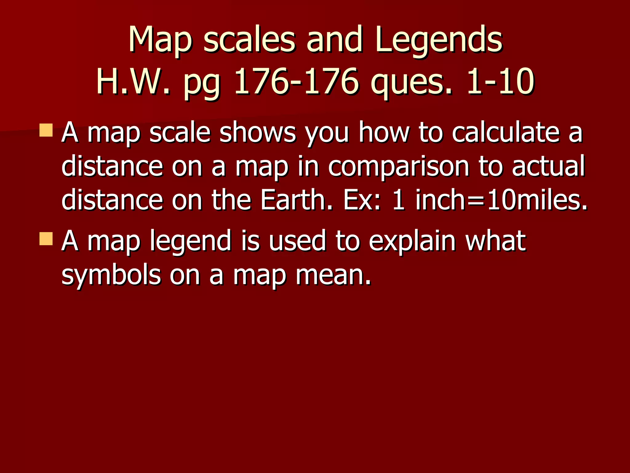 Map scales and Legends  H.W. pg 176-176 ques. 1-10  A map scale shows you how to calculate a distance on a map in comparison to actual distance on the Earth. Ex: 1 inch=10miles. A map legend is used to explain what symbols on a map mean. 