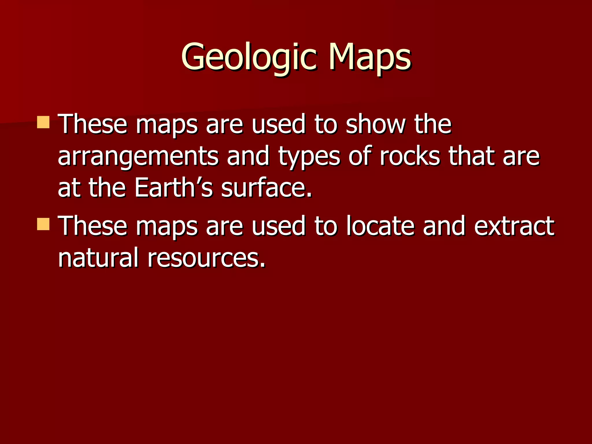 Geologic Maps These maps are used to show the arrangements and types of rocks that are at the Earth’s surface. These maps are used to locate and extract natural resources. 