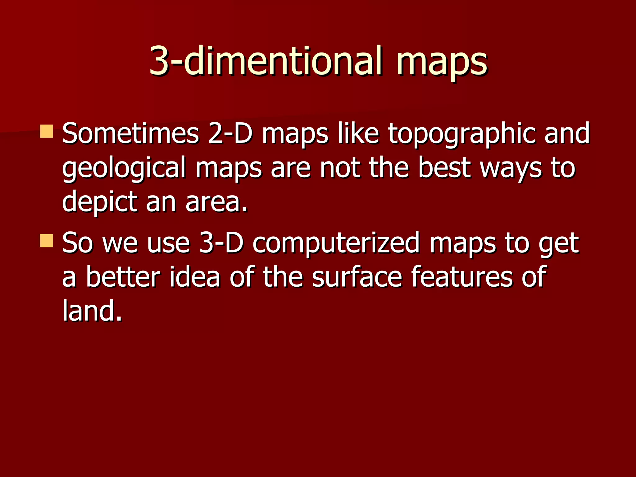 3-dimentional maps Sometimes 2-D maps like topographic and geological maps are not the best ways to depict an area.  So we use 3-D computerized maps to get a better idea of the surface features of land.  