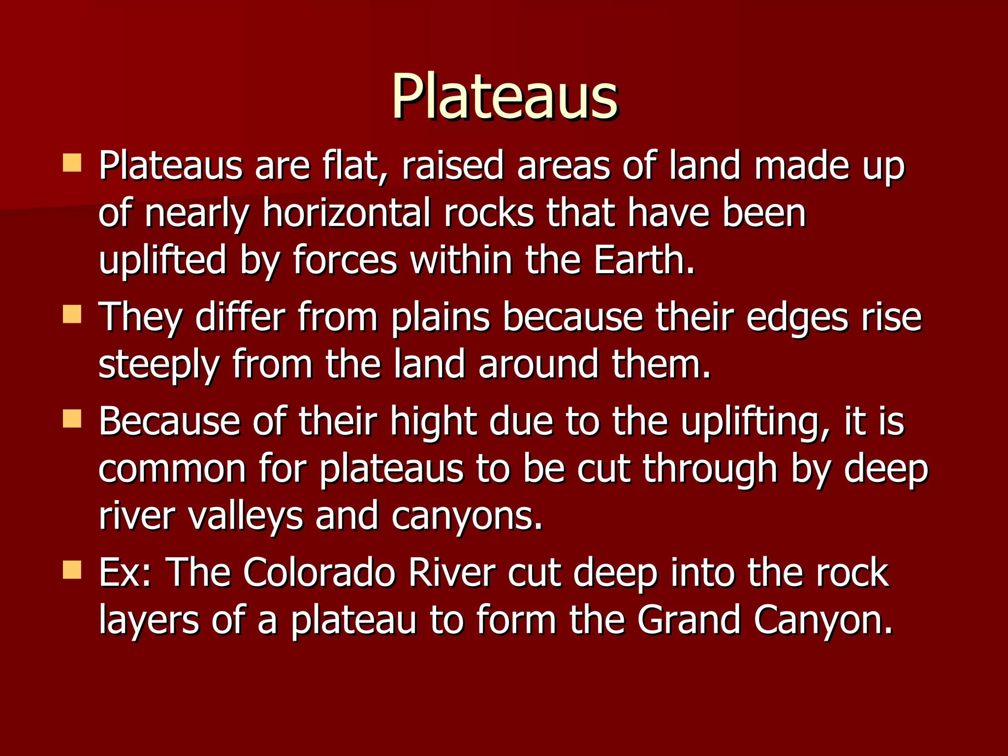 Plateaus Plateaus are flat, raised areas of land made up of nearly horizontal rocks that have been uplifted by forces within the Earth. They differ from plains because their edges rise steeply from the land around them. Because of their hight due to the uplifting, it is common for plateaus to be cut through by deep river valleys and canyons. Ex: The Colorado River cut deep into the rock layers of a plateau to form the Grand Canyon. 