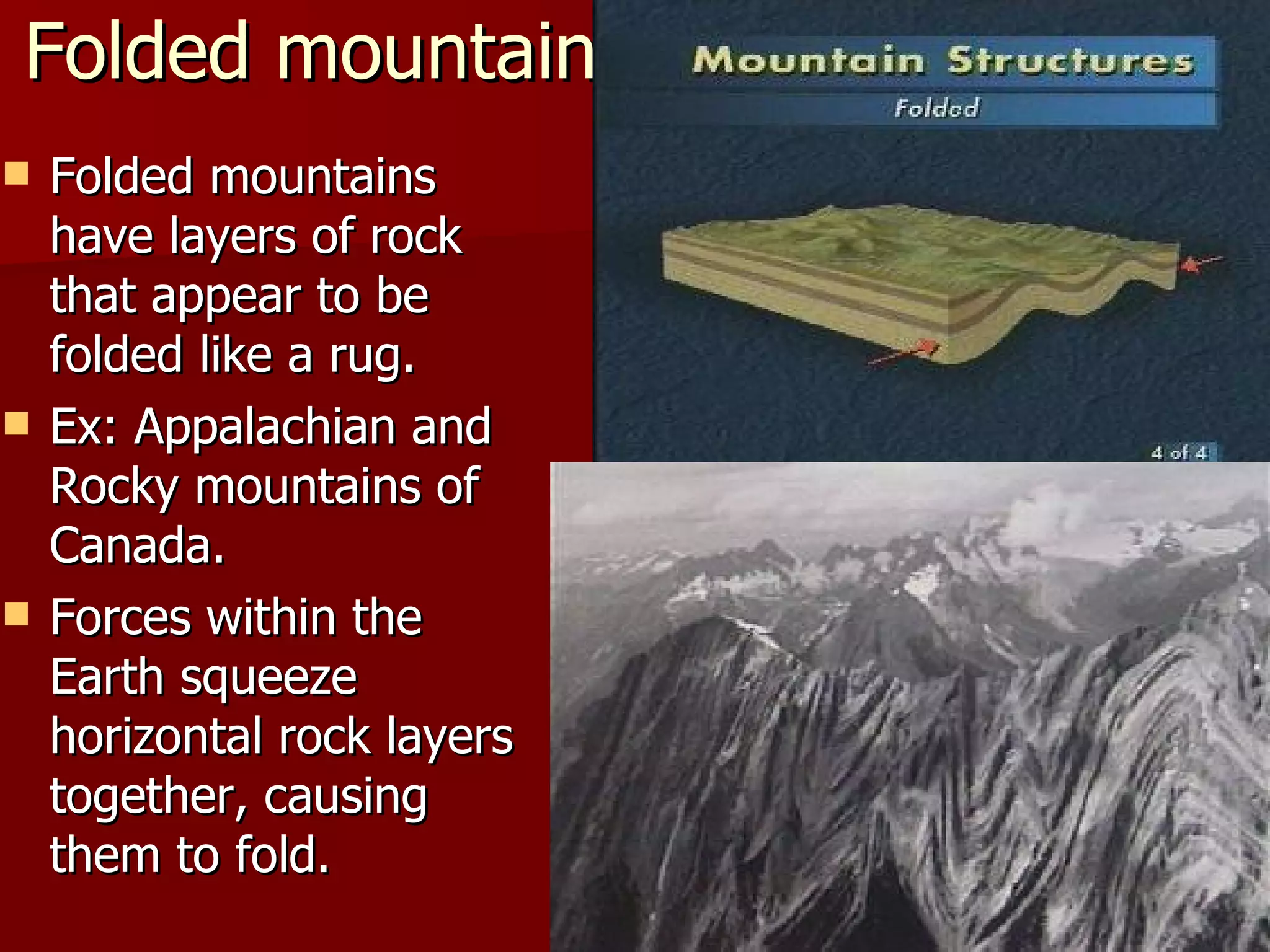 Folded mountains Folded mountains have layers of rock that appear to be folded like a rug. Ex: Appalachian and Rocky mountains of Canada. Forces within the Earth squeeze horizontal rock layers together, causing them to fold. 