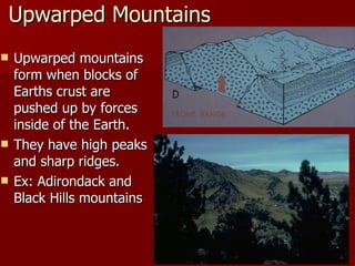 Upwarped Mountains Upwarped mountains form when blocks of Earths crust are pushed up by forces inside of the Earth. They have high peaks and sharp ridges. Ex: Adirondack and Black Hills mountains 