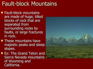 Fault-block Mountains Fault-block mountains are made of huge, tilted blocks of rock that are separated from surrounding rocks by faults, or large fractures in rock. These mountains have majestic peaks and steep slopes. Ex: The Grand Teton and Sierra Nevada mountains of Wyoming and California. 