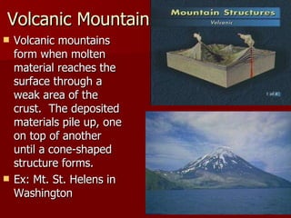 Volcanic Mountains Volcanic mountains form when molten material reaches the surface through a weak area of the crust.  The deposited materials pile up, one on top of another until a cone-shaped structure forms. Ex: Mt. St. Helens in Washington  