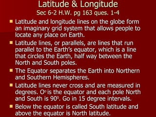 Latitude & Longitude Sec 6-2 H.W. pg 163 ques. 1-4 Latitude and longitude lines on the globe form an imaginary grid system that allows people to locate any place on Earth. Latitude lines, or parallels, are lines that run parallel to the Earth’s equator, which is a line that circles the Earth, half way between the North and South poles. The Equator separates the Earth into Northern and Southern Hemispheres.  Latitude lines never cross and are measured in degrees. O o  is the equator and each pole North and South is 90 0 . Go in 15 degree intervals. Below the equator is called South latitude and above the equator is North latitude. 