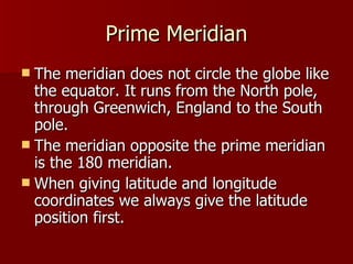 Prime Meridian The meridian does not circle the globe like the equator. It runs from the North pole, through Greenwich, England to the South pole. The meridian opposite the prime meridian is the 180 meridian. When giving latitude and longitude coordinates we always give the latitude position first. 