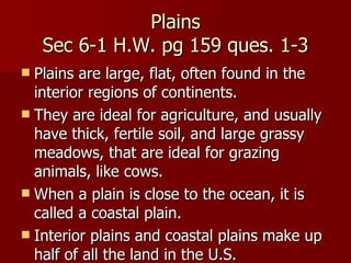 Plains Sec 6-1 H.W. pg 159 ques. 1-3 Plains are large, flat, often found in the interior regions of continents.  They are ideal for agriculture, and usually have thick, fertile soil, and large grassy meadows, that are ideal for grazing animals, like cows. When a plain is close to the ocean, it is called a coastal plain. Interior plains and coastal plains make up half of all the land in the U.S. 