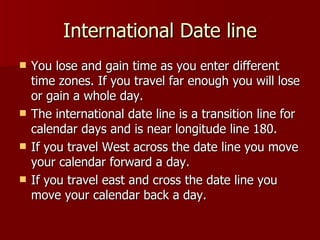 International Date line You lose and gain time as you enter different time zones. If you travel far enough you will lose or gain a whole day.  The international date line is a transition line for calendar days and is near longitude line 180. If you travel West across the date line you move your calendar forward a day. If you travel east and cross the date line you move your calendar back a day. 