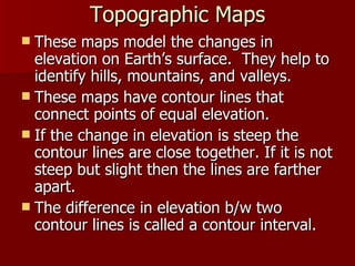 Topographic Maps These maps model the changes in elevation on Earth’s surface.  They help to identify hills, mountains, and valleys. These maps have contour lines that connect points of equal elevation. If the change in elevation is steep the contour lines are close together. If it is not steep but slight then the lines are farther apart. The difference in elevation b/w two contour lines is called a contour interval. 