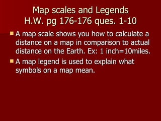 Map scales and Legends  H.W. pg 176-176 ques. 1-10  A map scale shows you how to calculate a distance on a map in comparison to actual distance on the Earth. Ex: 1 inch=10miles. A map legend is used to explain what symbols on a map mean. 