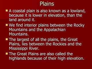 Plains A coastal plain is also known as a lowland, because it is lower in elevation, than the land around it. We find interior plains between the Rocky Mountains and the Appalachian Mountains. The largest of all the plains, the Great Plains, lies between the Rockies and the Mississippi River. The Great Plains are also called the highlands because of their high elevation. 
