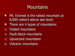 Mountains Mt. Everest is the tallest mountain at 8,800 meters above sea level. There are 4 types of mountains: Folded mountains Fault-block mountains Upwarped mountains Volcanic mountains 