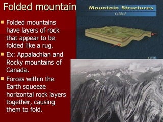 Folded mountains Folded mountains have layers of rock that appear to be folded like a rug. Ex: Appalachian and Rocky mountains of Canada. Forces within the Earth squeeze horizontal rock layers together, causing them to fold. 