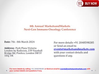 8th Annual MarketsandMarkets
Next-Gen Immuno-Oncology Conference
Date: 7th - 8th March 2024
Address- Park Plaza Victoria
London by Radisson, 239 Vauxhall
Bridge Rd, Pimlico, London SW1V
1EQ, UK
1
For more details by calling +91 2048598285 or Send an email to events@marketsandmarkets.com with
your contact details and questions if any.
For more details +91 2048598285
or Send an email to
events@marketsandmarkets.com
with your contact details and
questions if any.
 