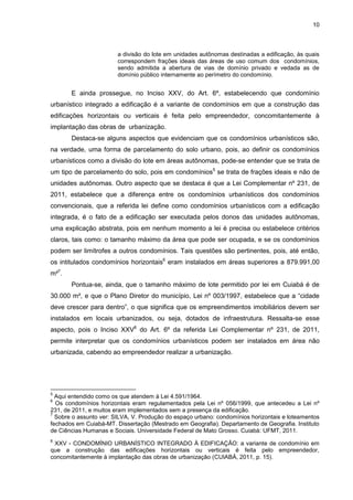10
a divisão do lote em unidades autônomas destinadas a edificação, às quais
correspondem frações ideais das áreas de uso comum dos condomínios,
sendo admitida a abertura de vias de domínio privado e vedada as de
domínio público internamente ao perímetro do condomínio.
E ainda prossegue, no Inciso XXV, do Art. 6º, estabelecendo que condomínio
urbanístico integrado a edificação é a variante de condomínios em que a construção das
edificações horizontais ou verticais é feita pelo empreendedor, concomitantemente à
implantação das obras de urbanização.
Destaca-se alguns aspectos que evidenciam que os condomínios urbanísticos são,
na verdade, uma forma de parcelamento do solo urbano, pois, ao definir os condomínios
urbanísticos como a divisão do lote em áreas autônomas, pode-se entender que se trata de
um tipo de parcelamento do solo, pois em condomínios5
se trata de frações ideais e não de
unidades autônomas. Outro aspecto que se destaca é que a Lei Complementar nº 231, de
2011, estabelece que a diferença entre os condomínios urbanísticos dos condomínios
convencionais, que a referida lei define como condomínios urbanísticos com a edificação
integrada, é o fato de a edificação ser executada pelos donos das unidades autônomas,
uma explicação abstrata, pois em nenhum momento a lei é precisa ou estabelece critérios
claros, tais como: o tamanho máximo da área que pode ser ocupada, e se os condomínios
podem ser limítrofes a outros condomínios. Tais questões são pertinentes, pois, até então,
os intitulados condomínios horizontais6
eram instalados em áreas superiores a 879.991,00
m²7
.
Pontua-se, ainda, que o tamanho máximo de lote permitido por lei em Cuiabá é de
30.000 m², e que o Plano Diretor do município, Lei nº 003/1997, estabelece que a “cidade
deve crescer para dentro”, o que significa que os empreendimentos imobiliários devem ser
instalados em locais urbanizados, ou seja, dotados de infraestrutura. Ressalta-se esse
aspecto, pois o Inciso XXV8
do Art. 6º da referida Lei Complementar nº 231, de 2011,
permite interpretar que os condomínios urbanísticos podem ser instalados em área não
urbanizada, cabendo ao empreendedor realizar a urbanização.
5
Aqui entendido como os que atendem à Lei 4.591/1964.
6
Os condomínios horizontais eram regulamentados pela Lei nº 056/1999, que antecedeu a Lei nº
231, de 2011, e muitos eram implementados sem a presença da edificação.
7
Sobre o assunto ver: SILVA, V. Produção do espaço urbano: condomínios horizontais e loteamentos
fechados em Cuiabá-MT. Dissertação (Mestrado em Geografia). Departamento de Geografia. Instituto
de Ciências Humanas e Sociais. Universidade Federal de Mato Grosso. Cuiabá: UFMT, 2011.
8
XXV - CONDOMÍNIO URBANÍSTICO INTEGRADO À EDIFICAÇÃO: a variante de condomínio em
que a construção das edificações horizontais ou verticais é feita pelo empreendedor,
concomitantemente à implantação das obras de urbanização (CUIABÁ, 2011, p. 15).
 