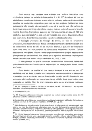 11
Outro aspecto que corrobora para entender que, embora designados como
condomínios, trata-se na verdade de loteamentos, é o Art. 939
da referida lei, que, ao
estabelecer o impacto das atividades no solo urbano e onde elas podem ser implementadas,
classifica os condomínios urbanísticos com mais de cem unidades habitacionais como
subcategoria “alto impacto não segregável”, o que dá a entender que não há limite de
tamanho para os condomínios urbanísticos, e que os mesmos podem ultrapassar o tamanho
máximo de um lote. Interpretação que pode ser reforçada, quando, em seu Art. 103, a lei
estabelece que urbanização10
do solo pode ser realizada, seja através do parcelamento do
solo ou em forma de condomínio urbanístico, e iguala modalidades diferentes.
A legislação urbanística do município de Cuiabá, ao criar os condomínios
urbanísticos, mescla características do que a lei federal define como condomínios com a lei
de parcelamento do uso do solo, leis de naturezas distintas, o que pode ser interpretado
como uma forma de institucionalizar os controversos loteamentos murados. Convém
destacar que ”O Supremo Tribunal Federal julgou inconstitucional qualquer dispositivo que
preveja esse tipo de loteamento, mas parece que o legislativo desconhece a legislação do
Estado capitalista, que deveria cumprir” (RODRIGUES, 2009, p. 285).
O imbróglio legal, no qual se constituem os condomínios urbanísticos, favorece os
promotores imobiliários e contribui para a fragmentação e a segregação do espaço urbano
em Cuiabá.
Outro aspecto da referida lei, que merece destaque, é que em seu Art. 1611
estabelece que as áreas ocupadas por loteamentos, desmembramentos e condomínios
urbanísticos que se encontram na zona de expansão, ou seja, que não deveriam ter sido
aprovados, são transformadas em zona urbana de uso múltiplo, desde que o projeto esteja
registrado em cartório. Além de forjar mecanismo para que os promotores imobiliários
9
Art. 93 - Integram a SUBCATEGORIA ALTO IMPACTO NÃO SEGREGÁVEL, as seguintes
Atividades e Empreendimentos, por tipo de uso:
I – USO RESIDENCIAL:
“a) 18 Conjuntos habitacionais fechados horizontais ou verticais compreendidos acima de 200
(duzentas) unidades habitacionais;” (NR)
b) Condomínios urbanísticos ou condomínios urbanísticos integrados à edificação, horizontais ou
verticais, com mais de 100 unidades imobiliárias (CUIABÁ, 2011, p. 68).
10
A lei não traz uma definição precisa do seu entendimento de urbanização, diz apenas que ela pode
ocorrer por meio das intervenções urbanísticas, seja por meio do loteamento, desmembramento,
desdobro, remembramento ou condomínio urbanístico e define padrões a serem seguidos, tais como
abertura e hierarquia das vias de circulação, padrões geométricos, áreas que podem ser ocupadas
etc.
11
Art. 16 - As áreas de loteamentos, desmembramentos e condomínios urbanísticos aprovados na
Zona de Expansão Urbana após a publicação desta lei passarão a integrar a Zona Urbana de Uso
Múltiplo, quando o projeto de parcelamento do solo estiver devidamente registrado em Cartório de
Imóveis (CUIABÁ, 2011).
 