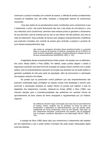 12
continuem a produzir moradias com controle de acesso, a referida lei anistia os loteamentos
murados já instalados que, até então, recebiam a designação apenas de condomínios
horizontais.
Uma das razões de os parcelamentos serem constituídos como condomínios é que
o loteamento, a priori, não prevê fechamento das vias e das áreas de convivência e, uma
vez instituídos como condomínios, eliminam esse entrave jurídico e garantem o fechamento
do seu perímetro, pois se entende que as vias no seu interior não são públicas, pois não se
trata de loteamento. Essa profusão de termos para designar empreendimentos imobiliários
que produzem moradias com controle de acesso gera confusão e propicia o aumento de
lucro desses empreendimentos, logo
são muitas as vantagens derivadas dessa autodenominação e a principal
delas é a esquiva de observar os ditames necessários da Lei 6.766/79, os
quais se forem respeitados diminuem consideravelmente a margem de lucro
de seus empreendimentos (QUEIROGA, 2002, p. 145).
A legalidade desses empreendimentos divide juristas. Há aqueles que os defendem,
tais como: Mukai (2004) e Pires (2006). Em defesa, esses juristas alegam o direito à
segurança e pontuam que essa forma de ocupação do espaço urbano contribui com o poder
público, pois os empreendedores assumem as funções que deveriam ser do poder público e
garantem qualidade de vida para parte da população, além de promoverem a valorização
dos espaços urbanos e da cidade.
Os juristas que se posicionam contra justificam que tais empreendimentos não
possuem sustentação legal, privilegiam as classes sociais mais abastadas e servem para
promover a reprodução ampliada do capital. Dentre os juristas que rejeitam a tese de
legalidade dos loteamentos murados, destacam-se Araújo (2004) e Silva (1995), que
chamam atenção para a inconstitucionalidade das prefeituras em autorizar formas de
aproveitamento da terra urbana de forma divergente a regulamentada por Lei Federal.
Vejamos:
As prefeituras deverão negar autorização para esse tipo de aproveitamento
do espaço urbano, exigindo que se processe na forma de plano de
arruamentos e loteamento ou desmembramento, que não admite sejam
substituídos por forma condominial, como se vem fazendo. Vale dizer, os
tais “loteamentos fechados” juridicamente não existem; não há legislação
que os ampare, constituem distorções e uma deformação (SILVA, 1995, p.
315).
A posição de Silva (1995) deixa claro que condomínios e loteamentos são tratados
por leis específicas e que o poder público municipal não pode propor adequações legais
entre leis distintas.
 