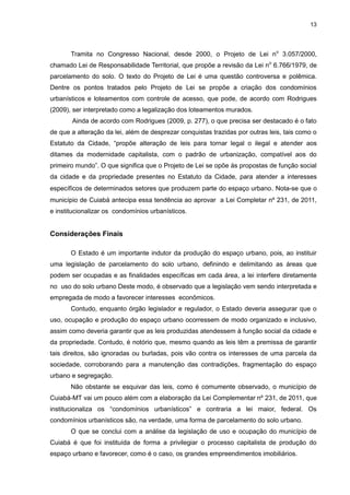 13
Tramita no Congresso Nacional, desde 2000, o Projeto de Lei no
3.057/2000,
chamado Lei de Responsabilidade Territorial, que propõe a revisão da Lei no
6.766/1979, de
parcelamento do solo. O texto do Projeto de Lei é uma questão controversa e polêmica.
Dentre os pontos tratados pelo Projeto de Lei se propõe a criação dos condomínios
urbanísticos e loteamentos com controle de acesso, que pode, de acordo com Rodrigues
(2009), ser interpretado como a legalização dos loteamentos murados.
Ainda de acordo com Rodrigues (2009, p. 277), o que precisa ser destacado é o fato
de que a alteração da lei, além de desprezar conquistas trazidas por outras leis, tais como o
Estatuto da Cidade, “propõe alteração de leis para tornar legal o ilegal e atender aos
ditames da modernidade capitalista, com o padrão de urbanização, compatível aos do
primeiro mundo”. O que significa que o Projeto de Lei se opõe às propostas de função social
da cidade e da propriedade presentes no Estatuto da Cidade, para atender a interesses
específicos de determinados setores que produzem parte do espaço urbano. Nota-se que o
município de Cuiabá antecipa essa tendência ao aprovar a Lei Completar nº 231, de 2011,
e institucionalizar os condomínios urbanísticos.
Considerações Finais
O Estado é um importante indutor da produção do espaço urbano, pois, ao instituir
uma legislação de parcelamento do solo urbano, definindo e delimitando as áreas que
podem ser ocupadas e as finalidades específicas em cada área, a lei interfere diretamente
no uso do solo urbano Deste modo, é observado que a legislação vem sendo interpretada e
empregada de modo a favorecer interesses econômicos.
Contudo, enquanto órgão legislador e regulador, o Estado deveria assegurar que o
uso, ocupação e produção do espaço urbano ocorressem de modo organizado e inclusivo,
assim como deveria garantir que as leis produzidas atendessem à função social da cidade e
da propriedade. Contudo, é notório que, mesmo quando as leis têm a premissa de garantir
tais direitos, são ignoradas ou burladas, pois vão contra os interesses de uma parcela da
sociedade, corroborando para a manutenção das contradições, fragmentação do espaço
urbano e segregação.
Não obstante se esquivar das leis, como é comumente observado, o município de
Cuiabá-MT vai um pouco além com a elaboração da Lei Complementar nº 231, de 2011, que
institucionaliza os “condomínios urbanísticos” e contraria a lei maior, federal. Os
condomínios urbanísticos são, na verdade, uma forma de parcelamento do solo urbano.
O que se conclui com a análise da legislação de uso e ocupação do município de
Cuiabá é que foi instituída de forma a privilegiar o processo capitalista de produção do
espaço urbano e favorecer, como é o caso, os grandes empreendimentos imobiliários.
 