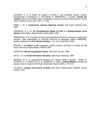 15
OLIVEIRA, D. A. O Direito da Cidade no Direito e nas Questões Sociais: Limites,
Possibilidades e Paradigmas. In: COUTINHO, R.; BONIZZATO, L. (Coords.). Direito das
Cidades: Novas Concepções sobre as Relações Jurídicas no Espaço Social Urbano. Rio de
Janeiro: Editora Lúmen Júris, 2007. p. 71-96.
PIRES, L. M. F. Loteamentos urbanos. Natureza Jurídica. São Paulo: Quartier Latin,
2006.
QUEIROGA, A. E. de. Os Parcelamentos Ilegais do Solo e a Desapropriação como
Sanção. Porto Alegre: Sergio Antônio Fabris Editor, 2002.
RODRIGUES, A. M. O projeto de lei de responsabilidade territorial e a atuação de geógrafos
urbanos. Texto apresentado no Simpósio Nacional de Geografia Urbana (SIMPURB),
Brasília, Setembro de 2009. Revista Cidades, n. 12, vol. 8, São Paulo, 2009.
ROLNIK, R. A cidade e a Lei: Legislação, política urbana e territórios na cidade de São
Paulo. São Paulo: Studio Nobel; FAPESP,1997.
SANTOS, M. Manual de geografia urbana. São Paulo: Hucitec, 1989.
SILVA, J. A. da. Direito Urbanístico Brasileiro. São Paulo: Malheiros, 1995.
SPOSITO, M. E. B. Loteamentos fechados em cidades médias paulistas – Brasil. In:
SPOSITO, E. S.; SPOSITO, M. E. B.; SOBARZO, O. (Orgs.). Cidades Médias: produção do
espaço urbano e regional. São Paulo: Expressão Popular, 2006. p. 175-197.
VILLAÇA, F. Espaço intra-urbano no Brasil. São Paulo: Studio Nobel; FAPESP; Lincoln
Institute, 2001.
 