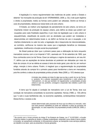 3
A legislação é o marco regulamentador das instâncias de poder, sendo o Estado o
detentor “do monopólio da produção da lei” (FERNANDES, 2008, p. 32), é ele quem legitima
o direito à propriedade, institui as formas como podem ser utilizadas. Dentre as formas e
usos de propriedades, destaca-se nesse texto a do solo urbano.
O Estado, ao instituir uma legislação de parcelamento do solo urbano, se torna um
importante indutor da produção do espaço urbano, pois define as áreas que podem ser
ocupadas para cada finalidade específica; é por meio da legislação que o solo urbano é
esquadrinhado, classificado de acordo com as atividades que podem ser instaladas e
desenvolvidas em determinados locais e, ao definir as formas de uso e ocupação, a lei
interfere diretamente no valor do solo; a legislação não é desprovida de intencionalidades,
ao contrário, verifica-se na maioria das vezes que a legislação beneficia os interesses
capitalistas, mistificando a função social da propriedade2
.
No Brasil pode-se dizer que o primeiro passo para a efetivação da terra enquanto
mercadoria ocorreu com a Lei Imperial nº 601, assinada em 18 de setembro de 1850, que
ficou conhecida como Lei de Terras. Essa Lei extinguiu o regime de sesmaria e, em seu Art.
1º, definiu que as aquisições de terras devolutas só poderiam ser efetuadas por meio do
título de compra. A Lei se referia ao acesso à terra de modo geral, pois não há, em nenhum
artigo, menção à terra urbana. Porém, é inegável que a regulamentação da propriedade
fundiária através da compra foi o primeiro passo para transformar a terra em mercadoria,
pois lhe conferiu o status de propriedade jurídica privada. Maia (2006, p. 157) destaca que
A divisão das cidades em lotes foi algo que se deu a partir da Lei de Terras,
e, portanto, foi a atitude necessária para transformar o solo urbano em
‘mercadoria’[...] é ela que também irá regulamentar a propriedade privada
urbana e que vai, portanto, consagrar a expansão das cidades a partir dos
loteamentos.
A terra que foi alçada à condição de mercadoria com a Lei de Terras, teve sua
condição de mercadoria consolidada na economia capitalista. Harvey (1980, p. 135) afirma
que “o solo e suas benfeitorias são, na economia capitalista, contemporânea mercadoria”.
Dessa forma, o acesso a ela
estará determinado pelo processo de troca que se efetua no mercado, visto
que todo produto capitalista só pode ser realizado a partir do processo de
apropriação, no caso específico via propriedade privada (CARLOS, 2008, p.
85).
2
De acordo com o Inciso primeiro do Artigo 2º do Estatuto da Cidade, Lei n
o
10.257/2001, a função
social da cidade é a garantia do direito a cidades sustentáveis, entendido como direito à terra urbana,
à moradia, ao saneamento ambiental, à infra-estrutura urbana, ao transporte e aos serviços públicos,
ao trabalho e ao lazer, para as presentes e futuras gerações.
 
