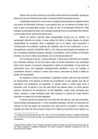 4
Desse modo só será acessível a uma determinada parcela da sociedade, aquela que
dispuser de recurso financeiro para obter no mercado formal sua parcela de terra.
A legislação brasileira tem como marco a tradição jurídico-política do legalismo liberal
que advém da Revolução Francesa, o que significa que, em se tratando da cidade, ela é
vista a partir da propriedade privada, ou seja, do lote. A Constituição Federal de 1988
assegura a propriedade privada, como assegura igualmente que a propriedade deve atender
a uma função social3
, embora não defina como.
Diante do cenário marcado pelas desigualdades sociais que se refletem na
apropriação diferente da cidade, a base jurídica do direito à cidade esbarra na própria
complexidade da sociedade. Para a legislação por si só bastar, seria necessário a
“compreensão mais perfeita e possível da realidade, para só daí confeccionar a Lei e,
principalmente, aplicá-la” (OLIVEIRA, 2007, p. 72). Fato que está distante da realidade, por
ser a sociedade capitalista complexa, desigual e contraditória. Como conciliar os interesses
privados, tais como o direito à propriedade, com os interesses coletivos?
Em se tratando de terras, o direito individual, o direito de ter patrimônio se sobrepõe
aos interesses coletivos. As leis que fazem parte do Direito Urbanístico4
são concebidas
tendo como alicerce e buscando salvaguardar o direito da propriedade. O que pode ser
interpretado como uma legislação ideologicamente capitalista e que, por tradição, é
considerada natural e imutável, e muitas vezes reduz a discussão do direito à cidade ao
direito a ter propriedade.
Ao assegurar o direito à propriedade, a legislação mantém cada vez mais distantes
os despossuídos. A lei garante os direitos aos proprietários e exclui aqueles que não se
enquadram nos parâmetros da legalidade. O debate restrito à esfera legal limita a
discussão, pois, ao ignorar o que não está dentro dos ditames legais, ou ainda, apenas
procurar mecanismos de enquadrá-los na dita legalidade, muitas vezes inatingível para
alguns, perpetua o papel ideológico legal. Não questiona o porquê de muitos estarem
presentes na cidade e fora da dita legalidade.
É preciso discutir as próprias leis, pois elas não são naturais, elas são produzidas,
comprometidas ideologicamente, e, numa sociedade capitalista, atendem às demandas do
sistema. As leis não podem ser encaradas como algo pronto e inacabado, e ainda cabe
ressaltar que, além de não se buscar romper com a lógica que permeia as leis vigentes, se
3
A função social está presente nos Arts. 182 e 183 da Constituição Federal, e regulamentada pela
Lei nº 10.257, de 10 de julho de 2001, que estabelece diretrizes gerais da política urbana e dá outras
providências.
4
Segundo Silva (1995, p. 49), “O direito urbanístico objetivo consiste no conjunto de normas que tem
por objeto organizar o espaços habitáveis, de modo a propiciar melhores condições de vida ao
homem na comunidade.
 
