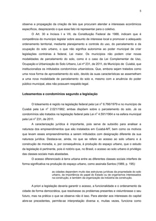 5
observa a propagação da criação de leis que procuram atender a interesses econômicos
específicos, desprezando o que esse fato irá representar para o coletivo.
O Art. 30 e Incisos I e VII, da Constituição Federal de 1988, indicam que é
competência do município legislar sobre assunto de interesse local e promover o adequado
ordenamento territorial, mediante planejamento e controle do uso, do parcelamento e da
ocupação do solo urbano, o que não significa autonomia ao poder municipal de criar
legislações contrárias à federal, Lei maior. Os municípios não podem criar novas
modalidades de parcelamento do solo, como é o caso da Lei Complementar de Uso,
Ocupação e Urbanização do Solo Urbano, Lei nº 231, de 2011, do Município de Cuiabá, que
institucionaliza os intitulados condomínios urbanísticos. Que, embora sejam tratados como
uma nova forma de aproveitamento do solo, devido às suas características se assemelham
a uma nova modalidade de parcelamento do solo e, mesmo com a anuência do poder
público municipal, eles não possuem respaldo legal.
Loteamentos e condomínios segundo a legislação
O loteamento é regido na legislação federal pela Lei no
6.766/1979 e no município de
Cuiabá pela Lei no
2.021/1982; ambas dispõem sobre o parcelamento do solo. Já os
condomínios são tratados na legislação federal pela Lei no
4.591/1964 e na esfera municipal
pela Lei no
231, de 2011.
A caracterização jurídica é importante, pois serve de subsídio para analisar a
natureza dos empreendimentos que são instalados em Cuiabá-MT, bem como os motivos
que levam esses empreendimentos a serem intitulados com designação diferente da sua
natureza jurídica. Destaca-se, ainda, no que se refere ao acesso ao solo urbano e à
construção de moradia, e, por consequência, à produção do espaço urbano, que o estudo
da legislação é pertinente, pois é notório que, no Brasil, o acesso ao solo urbano é privilégio
das classes sociais mais abastadas.
O acesso diferenciado à terra urbana entre as diferentes classes sociais interfere de
forma significativa na produção do espaço urbano, como assinala Santos (1989, p. 195):
as cidades dependem muito das estruturas jurídicas da propriedade do solo
urbano, da importância do papel do Estado ou de organismos interessados
na construção, e também da organização da indústria da construção.
A priori a legislação deveria garantir o acesso, a funcionalidade e o ordenamento da
cidade de forma democrática, que resolvesse os problemas presentes e vislumbrasse o seu
futuro, mas na prática o que se observa não é isso. Para atender aos interesses do capital
abre-se precedentes, permite-se interpretação diversa e, muitas vezes, funciona como
 
