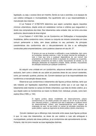 7
legislação, ou seja, o acesso deve ser irrestrito. Sendo as ruas e avenidas, e os espaços de
uso coletivo entregues à municipalidade, fica igualmente sob a sua responsabilidade a
manutenção das mesmas.
A Lei Federal no
6.766/1979 determina que sejam cumpridos alguns requisitos
mínimos urbanísticos, dispõe ainda em estabelecer normas e critérios que resguardem o
direito dos compradores dos lotes. Nos loteamentos cada unidade, lote, se torna uma área
autônoma, desvinculada da área original.
A Lei Federal no
4.591/1964, Lei de Condomínio em Edificações e Incorporações
Imobiliárias, define condomínio como: imóveis ou conjunto de imóveis construídos em área
comum pertencente a todos, sem áreas públicas no seu perímetro. As principais
características dos condomínios são o não-parcelamento do lote e as edificações
construídas pelos empreendedores, como podemos observar em seu Art. 3º:
O terreno em que se levantam a edificação e suas instalações, bem como
as fundações, paredes externas, o teto, as áreas internas de ventilação, e
tudo o mais que sirva a qualquer dependência de uso comum dos
proprietários ou titulares de direito à aquisição de unidades ou ocupantes,
constituirão condomínio de todos e serão insuscetíveis de divisão, ou de
alienação destacada da respectiva unidade. Serão, também, insuscetíveis
de utilização exclusiva por qualquer condômino.
Ao adquirir uma unidade em um condomínio, adquire-se também uma cota de uso
exclusivo, bem como o direito de uso sobre as possíveis áreas de uso comum existentes,
como, por exemplo: quadras, piscinas, etc. Convém destacar que é de responsabilidade dos
condôminos a manutenção dessas áreas.
Observa-se que condomínios e loteamentos são figuras jurídicas distintas, tanto que
são tratados por legislações específicas; acrescenta-se ainda que a Lei que rege os
loteamentos está inserida no campo do Direito Urbanístico, que trata do direito coletivo, já a
que dispõe sobre os Condomínios se insere no Direito Civil, individual, privado, como bem
explica Silva (1995, p. 134):
O regime jurídico dessa modalidade de desenvolvimento urbano
(condomínios) é o do direito privado com base no art. 8º da Lei 4.591/64,
com natureza jurídica [...] natureza que não é adequada a qualquer forma
de desenvolvimento urbano, que caracterizando-se como espécie de
ordenação do solo, há que entrar no campo da atividade urbanística do
poder público, sujeita ao regimento do direito público (direito urbanístico).
Convém destacar que a diferença mais marcante entre essas duas figuras jurídicas
é que, no caso dos loteamentos, as áreas de uso coletivo e ruas são entregues à
municipalidade, portanto são áreas públicas, já os condomínios são aproveitamento do lote.
Portanto, não há como mesclar as duas legislações distintas.
 