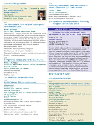 12:00 Networking Luncheon
12:45	 Keynote Luncheon Address
M&A Issues Confronting the
Competition Bureau
Paul Collins
Senior Deputy Commissioner, Mergers Branch
Competition Bureau (Ottawa)
1:30
The Importance of Anti-Corruption Due Diligence
in International Deals
Mark A. Morrison
Partner, Blake, Cassels & Graydon LLP (Calgary)
When acquiring a company, an acquirer may inadvertently inherit
significant financial liability and reputational damage associated
with a target company’s prior violations under anti-corruption
legislation. In order to minimize this risk, anti-corruption due
diligence is becoming an increasingly important part of M&A due
diligence for international transactions. This session will address:
•	 An overview of international anti-corruption legislation
•	 Recent enforcement trends
•	 The benefits of anti-corruption due diligence
•	 How to conduct anti-corruption due diligence
•	 Strategies for addressing corruption issues as part of deal points
•	 Proactive compliance strategies
2:10
Going Private Transactions: Harder than it Looks
Matthew W. Abbott
Partner, Paul, Weiss, Rifkind, Wharton & Garrison LLP (New York)
David A. Spencer
Partner, Bennett Jones LLP (Calgary)
•	 Strategic considerations
•	 Cross-border issues
•	 Pitfalls to avoid
3:00 Networking Refreshment Break
3:15
Hostile Takeover Bids: Lessons Learned
Luke Gordon
Vice President
Goldman Sachs Canada Inc. (Toronto)
Leslie A. O’Donoghue
Chief Legal Officer and Senior Vice President, Business Development
Agrium Inc. (Calgary)
Fred R. Pletcher
Partner
Borden Ladner Gervais LLP
•	 Hostile bids in the wake of the financial crisis – a domestic
and global review
•	 The changing role of shareholder approval
•	 Bid structures and tactics
•	 Defensive responses and tactics
•	 Obtaining domestic approvals in cross-border bids
•	 Switching gears quickly – when hostile turns friendly
4:15
Enforcing Commitments: Investment Canada Act
Under Examination: (U.S. Steel Decision)
Valerie C. Mann
Partner, Lawson Lundell LLP
•	 Compliance with undertakings
•	 Use of administrative monetary penalties (AMP’s)
•	 Future investment review implications
5:00 Conference Adjourns for the Day followed by
Reception  Dealmakers’ Dinner
What They Don’t Teach You at Business School:
Lessons from the Front Lines of Cross Cultural Negotiating
KEYNOTE SPEAKER
Howard Balloch
President  Founding Partner
The Balloch Group (Beijing)
Former Ambassador to China
Howard Balloch is Canada’s former ambassador to Beijing and
the founder of The Balloch Group, a financial advisory and
merchant banking firm that puts foreign investors in touch with
Chinese companies in need of financing. TBG provides financial
advisory services and capital raising solutions and manages
equity investments that integrate capital and advisory expertise.
Now one of the five leading China-based boutique investment
banks, ChinaVenture has selected TBG as the Top Boutique
Investment Banking Firm in China in 2008 and 2009. With their
deep knowledge of China, TBG team members have advised
on deals in a range of sectors including alternative energy,
automotive, consumer products, education, financial services,
general industrial, healthcare, media/technology and natural
resources, and serve clients from Europe, Asia and America.
8:00 Continental Breakfast
8:30
Disciplined Investing: What Attracts Private Capital?
Neil de Gelder
Executive Vice President
Stern Partners Inc.
David F. Mullen
Chief Executive Officer  Head of HSBC Private Equity North America
HSBC Capital (Canada) Inc.
David J. Rowntree
Co-Founder  Managing Director
Tricor Pacific Capital, Inc.
•	 Domestic or foreign?
•	 Growth and returns potential
•	 Valuation trends
•	 Business risks/opportunities
•	 Duration of investment hold
•	 Industry orientation (Resource, Manufacturing, Retail,
Distribution, other)
•	 Investing vs. managing
•	 Management participation – opportunities and pitfalls
DECEMBER 7, 2010
NEW FOR 2010 – Dealmakers’ Dinner
 