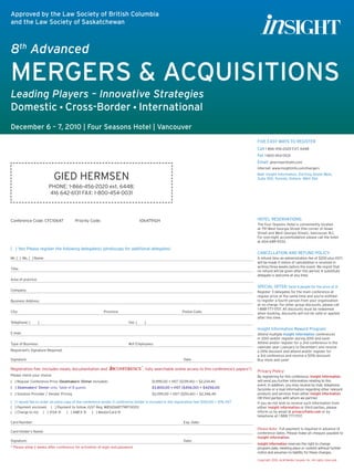 GIED HERMSEN
PHONE: 1-866-456-2020 ext. 6448;
416 642-6131 FAX: 1-800-454-0031
[ ] Yes! Please register the following delegate(s) (photocopy for additional delegates)
Mr. [ ] Ms. [ ] Name 	
Title:	
Area of practice:	
Company:	
Business Address:	
City:	 Province:	 Postal Code:
Telephone: [ ]	 Fax: [ ]
E-mail:
Type of Business:	 #of Employees:
Registrant’s Signature Required:
Signature	 Date
Registration Fee: (Includes meals, documentation and , fully searchable online access to this conference’s papers*)
Please check your choice:
[ ] I would like to order an extra copy of the conference binder (1 conference binder is included in the registration fee) $100.00 + 12% HST
[ ] Payment enclosed. [ ] Payment to follow. (GST Reg. #856568779RT0001)
[ ] Charge to my [ ] VISA ® [ ] AMEX ® [ ] MasterCard ®
Card Number:	 Exp. Date:
Card Holder’s Name:
Signature:	 Date:
* Please allow 2 weeks after conference for activation of login and password.
Five easy ways to register
Call 1 866-456-2020 EXT. 6448
Fax 1-800-454-0031
Email: ghermsen@alm.com
Internet: www.insightinfo.com/mergers
Mail: Insight Information, 214 King Street West,
Suite 300, Toronto, Ontario M5H 3S6
Hotel Reservations:
The Four Seasons Hotel is conveniently located
at 791 West Georgia Street (the corner of Howe
Street and West Georgia Street), Vancouver, B.C.
For overnight accommodation please call the hotel
at 604-689-9333.
Cancellation and Refund Policy:
A refund (less an administration fee of $200 plus HST)
will be made if notice of cancellation is received in
writing three weeks before the event. We regret that
no refund will be given after this period. A substitute
delegate is welcome at any time.
Special Offer: Send 4 people for the price of 3!
Register 3 delegates for the main conference at
regular price at the same time and you’re entitled
to register a fourth person from your organization
at no charge. For other group discounts, please call
1-888-777-1707. All discounts must be redeemed
when booking, discounts will not be valid or applied
after this time.
Insight Information Reward Program:
Attend multiple Insight Information conferences
in 2010 and/or register during 2010 and save!
Attend and/or register for a 2nd conference in the
calendar year (January to December) and receive
a 25% discount and attend and/or register for
a 3rd conference and receive a 50% discount.
Buy more and save!
Privacy Policy:
By registering for this conference, Insight Information
will send you further information relating to this
event. In addition, you may receive by mail, telephone,
facsimile or e-mail information regarding other relevant
products and services from either Insight Information
OR third parties with whom we partner.
If you do not wish to receive such information from
either Insight Information or third parties, please
inform us by email at privacy@alm.com or by
telephone at 1 888 777-1707.
Please Note: Full payment is required in advance of
conference dates. Please make all cheques payable to
Insight Information.
Insight Information reserves the right to change
program date, meeting place or content without further
notice and assumes no liability for these changes.
Copyright 2010. ALM Media Canada, Inc. All rights reserved.
Conference Code: CFC10647	 Priority Code:		 1064791GH
8th
Advanced
MERGERS  ACQUISITIONS
Leading Players – Innovative Strategies
Domestic • Cross-Border • International
December 6 – 7, 2010 | Four Seasons Hotel | Vancouver
Approved by the Law Society of British Columbia
and the Law Society of Saskatchewan
[ ] Regular Conference Price (Dealmakers’ Dinner included)	 $1,995.00 + HST ($239.40) = $2,234.40
[ ] Dealmakers’ Dinner only, Table of 8 guests	 $3,800.00 + HST ($456.00) = $4256.00
[ ] Solution Provider / Vendor Pricing	 $2,095.00 + HST ($251.40) = $2,346.40
 