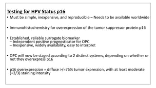 Testing for HPV Status p16
• Must be simple, inexpensive, and reproducible – Needs to be available worldwide
• Immunohistochemistry for overexpression of the tumor suppressor protein p16
• Established, reliable surrogate biomarker
– Independent positive prognosticator for OPC
– Inexpensive, widely availability, easy to interpret
• OPC will now be staged according to 2 distinct systems, depending on whether or
not they overexpress p16
• p16 overexpression = diffuse >/=75% tumor expression, with at least moderate
(+2/3) staining intensity
 