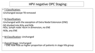 • T Classification:
-Unchanged except T0 removed
• N Classification:
-Unchanged with the exception of Extra Nodal Extension (ENE)
-N3 divided into N3a and N3b
-N3a, lymph node >6cm in dimension, no ENE
-N3b, any ENE
• M Classification: Unchanged
• Overall Stage: Unchanged
– ENE now N3b so higher proportion of patients in stage IVb group
HPV negative OPC Staging:
 
