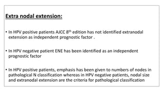 Extra nodal extension:
• In HPV positive patients AJCC 8th edition has not identified extranodal
extension as independent prognostic factor .
• In HPV negative patient ENE has been identified as an independent
prognostic factor
• In HPV positive patients, emphasis has been given to numbers of nodes in
pathological N classification whereas in HPV negative patients, nodal size
and extranodal extension are the criteria for pathological classification
 