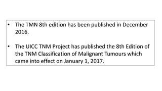 • The TMN 8th edition has been published in December
2016.
• The UICC TNM Project has published the 8th Edition of
the TNM Classification of Malignant Tumours which
came into effect on January 1, 2017.
 