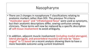 Nasopharynx
• There are 2 changes in nasopharynx T classifications relating to
anatomic markers rather than DOI. The previous T4 criteria
“masticator space” and “infratemporal fossa” were used as synonyms,
but their anatomic descriptions differ, sowing confusion among
clinicians. These terms will now be replaced by a specific description
of soft-tissue involvement to avoid ambiguity.
• In addition, adjacent muscle involvement (including medial pterygoid,
lateral pterygoid, and prevertebral muscles) will now be “down-
staged” to T2 based on a recent analysis showing them to have a
more favorable outcome using current treatment
 