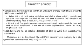 Unknown primary
• Certain data have shown up to 90% of unknown primary H&N SCC represents
HPV-associated OP SCC
– Keller LM et al. p16 status, pathologic and clinical characteristics, biomolecular
signature, and long-term outcomes in head and neck squamous cell carcinomas of
unknown primary. Head & Neck 2014; 36(12):1677-84. –75%
– Motz K et al. Changes in unknown primary squamous cell carcinoma of the head and
neck at initial presentation in the era of human papillomavirus. JAMA Oto 2016;
142(3):223-8. –90%
• EBER-ISH found to be reliable detector of EBV in WHO II/III nasopharynx
carcinoma
– Mirazamani N et al. Detection of EBV and HPV in nasopharyngeal carcinoma by in situ
hybridization. Exp Molec Path 2006; 81(3):231-234.
 