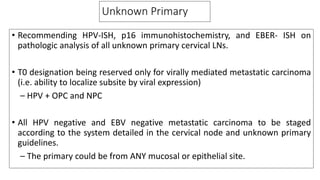 Unknown Primary
• Recommending HPV-ISH, p16 immunohistochemistry, and EBER- ISH on
pathologic analysis of all unknown primary cervical LNs.
• T0 designation being reserved only for virally mediated metastatic carcinoma
(i.e. ability to localize subsite by viral expression)
– HPV + OPC and NPC
• All HPV negative and EBV negative metastatic carcinoma to be staged
according to the system detailed in the cervical node and unknown primary
guidelines.
– The primary could be from ANY mucosal or epithelial site.
 