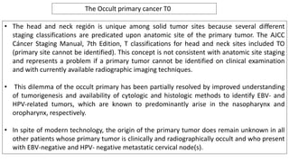 • The head and neck región is unique among solid tumor sites because several different
staging classifications are predicated upon anatomic site of the primary tumor. The AJCC
Cáncer Staging Manual, 7th Edition, T classifications for head and neck sites included TO
(primary site cannot be identified). This concept is not consistent with anatomic site staging
and represents a problem if a primary tumor cannot be identified on clinical examination
and with currently available radiographic imaging techniques.
• This dilemma of the occult primary has been partially resolved by improved understanding
of tumorigenesis and availability of cytologic and histologic methods to identify EBV- and
HPV-related tumors, which are known to predominantly arise in the nasopharynx and
oropharynx, respectively.
• In spite of modern technology, the origin of the primary tumor does remain unknown in all
other patients whose primary tumor is clinically and radiographically occult and who present
with EBV-negative and HPV- negative metastatic cervical node(s).
The Occult primary cancer T0
 