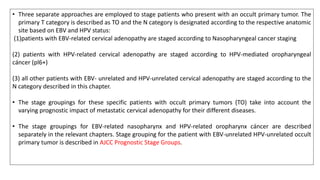 • Three separate approaches are employed to stage patients who present with an occult primary tumor. The
primary T category is described as TO and the N category is designated according to the respective anatomic
site based on EBV and HPV status:
(1)patients with EBV-related cervical adenopathy are staged according to Nasopharyngeal cancer staging
(2) patients with HPV-related cervical adenopathy are staged according to HPV-mediated oropharyngeal
cáncer (pl6+)
(3) all other patients with EBV- unrelated and HPV-unrelated cervical adenopathy are staged according to the
N category described in this chapter.
• The stage groupings for these specific patients with occult primary tumors (TO) take into account the
varying prognostic impact of metastatic cervical adenopathy for their different diseases.
• The stage groupings for EBV-related nasopharynx and HPV-related oropharynx cáncer are described
separately in the relevant chapters. Stage grouping for the patient with EBV-unrelated HPV-unrelated occult
primary tumor is described in AJCC Prognostic Stage Groups.
 