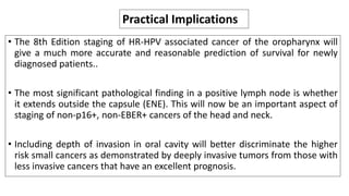 • The 8th Edition staging of HR-HPV associated cancer of the oropharynx will
give a much more accurate and reasonable prediction of survival for newly
diagnosed patients..
• The most significant pathological finding in a positive lymph node is whether
it extends outside the capsule (ENE). This will now be an important aspect of
staging of non-p16+, non-EBER+ cancers of the head and neck.
• Including depth of invasion in oral cavity will better discriminate the higher
risk small cancers as demonstrated by deeply invasive tumors from those with
less invasive cancers that have an excellent prognosis.
Practical Implications
 
