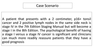 A patient that presents with a 2 centimeter, p16+ tonsil
cancer and 2 positive lymph nodes in the same side neck is
stage IV in the 7th Edition Staging Manual but will become a
stage I in the 8th Edition. The psychological benefit of having
a stage I versus a stage IV cancer is significant and clinicians
can much more readily reassure patients that they have a
good prognosis
Case Scenario
 