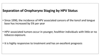 Separation of Oropharynx Staging by HPV Status
• Since 1990, the incidence of HPV associated cancers of the tonsil and tongue
base has increased by 5% per year
• HPV–associated tumors occur in younger, healthier individuals with little or no
tobacco exposure.
• It is highly responsive to treatment and has an excellent prognosis
 