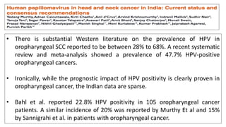 • There is substantial Western literature on the prevalence of HPV in
oropharyngeal SCC reported to be between 28% to 68%. A recent systematic
review and meta-analysis showed a prevalence of 47.7% HPV-positive
oropharyngeal cancers.
• Ironically, while the prognostic impact of HPV positivity is clearly proven in
oropharyngeal cancer, the Indian data are sparse.
• Bahl et al. reported 22.8% HPV positivity in 105 oropharyngeal cancer
patients. A similar incidence of 20% was reported by Murthy Et al and 15%
by Sannigrahi et al. in patients with oropharyngeal cancer.
 