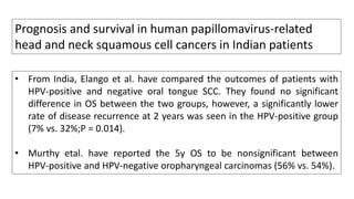 • From India, Elango et al. have compared the outcomes of patients with
HPV-positive and negative oral tongue SCC. They found no significant
difference in OS between the two groups, however, a significantly lower
rate of disease recurrence at 2 years was seen in the HPV-positive group
(7% vs. 32%;P = 0.014).
• Murthy etal. have reported the 5y OS to be nonsignificant between
HPV-positive and HPV-negative oropharyngeal carcinomas (56% vs. 54%).
Prognosis and survival in human papillomavirus-related
head and neck squamous cell cancers in Indian patients
 