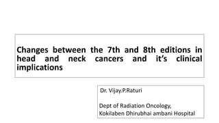 Changes between the 7th and 8th editions in
head and neck cancers and it’s clinical
implications
Dr. Vijay.P.Raturi
Dept of Radiation Oncology,
Kokilaben Dhirubhai ambani Hospital
 