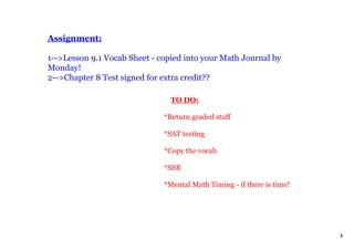 Assignment:

1­­>Lesson 9.1 Vocab Sheet ­ copied into your Math Journal by 
Monday!
2­­>Chapter 8 Test signed for extra credit??

                                  TO DO:

                              *Return graded stuff

                              *SAT testing

                              *Copy the vocab 

                              *SSR

                              *Mental Math Timing ­ if there is time!




                                                                        1
 