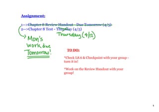 Assignment:

1­­>Chapter 8 Review Handout ­ Due Tomorrow (4/5)
2­­>Chapter 8 Test ­ Thursday (4/5)




                           TO DO:

                       *Check L8.6 & Checkpoint with your group ­ 
                       turn it in!

                       *Work on the Review Handout with your 
                       group!




                                                                     1
 