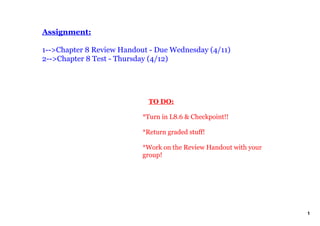 Assignment:

1­­>Chapter 8 Review Handout ­ Due Wednesday (4/11)
2­­>Chapter 8 Test ­ Thursday (4/12)




                               TO DO:

                           *Turn in L8.6 & Checkpoint!!

                           *Return graded stuff!

                           *Work on the Review Handout with your 
                           group!




                                                                    1
 