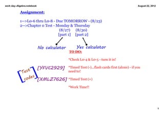 work day­­Algebra.notebook                                                                     August 22, 2012

            Assignment:

            1­­>L0­6 thru L0­8 ­ Due TOMORROW ­ (8/23)
            2­­>Chapter 0 Test ­ Monday & Thursday
                                    (8/27)      (8/30)
                                   [part 1]     [part 2]


                             No calculator        Yes calculator
                                              TO DO:

                                             *Check L0­4 & L0­5 ­ turn it in!


             Tes
                 t
                    [        [YFVC2929]      *Timed Test (­)...flash cards first (alone) ­ if you 
                                             need to!

            [ c
                   s
               ode [XMLZ7626]                *Timed Test (+)

                                             *Work Time!! 




                                                                                                                 1
 