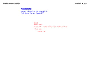 work day­­Algebra.notebook

December 12, 2013

Assignment:
1-->Chapter 5 Review Packet - Due Tomorrow [12/13]
2-->1st Semester Final Exam - Tuesday (12/17)

TO DO:
   
*Timed Tests?
*Work on the Chapter 5 Review Packet with your table!
*If you finish:
--Number Tiles!

 