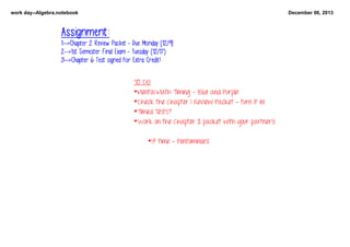 work day­­Algebra.notebook

December 06, 2013

Assignment:
1-->Chapter 2 Review Packet - Due Monday [12/9]
2-->1st Semester Final Exam - Tuesday (12/17)
3-->Chapter 6 Test signed for Extra Credit!
TO DO:
*Mental Math Timing - Blue and Purple!
    *Check the Chapter 1 Review Packet - turn it in!
*Timed Tests?
*Work on the Chapter 2 packet with your partners!
*If time - Pentominoes!

 